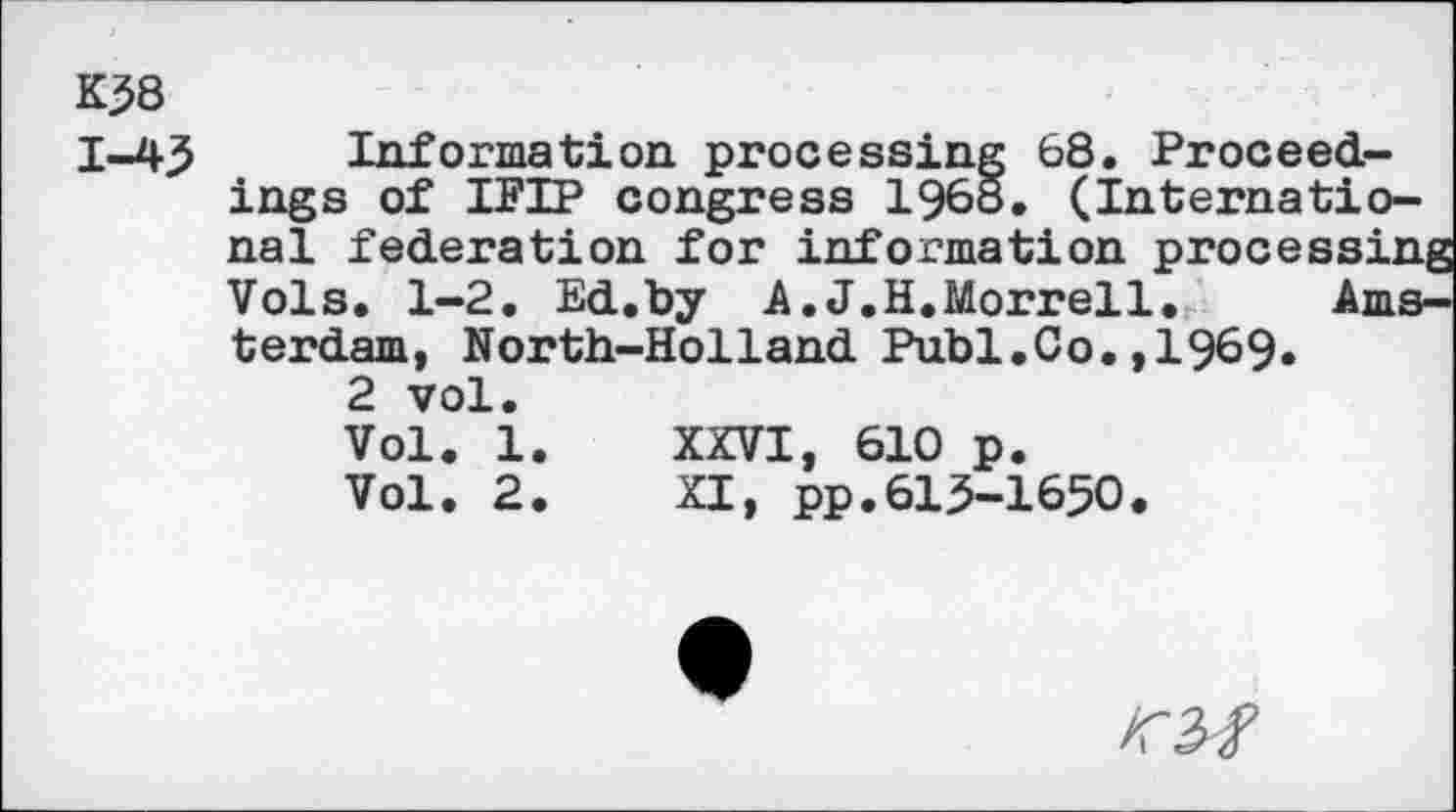 ﻿K38
1-45
Information processing 68. Proceedings of IFIP congress 1968. (International federation for information processif Vols. 1-2. Ed.by A.J.H.Morrell. Am terdam, North-Holland Publ.Co.,1969.
2 vol.
Vol. 1 Vol. 2
XXVI, 610 p.
XI, pp.615-1650
